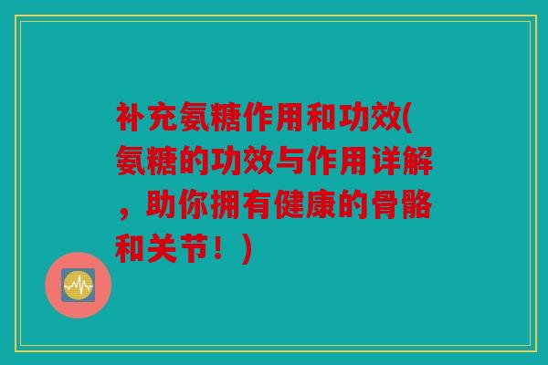 补充氨糖作用和功效(氨糖的功效与作用详解，助你拥有健康的骨骼和关节！)