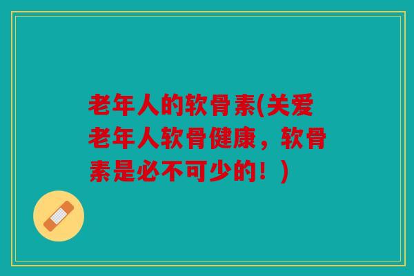 老年人的软骨素(关爱老年人软骨健康，软骨素是必不可少的！)