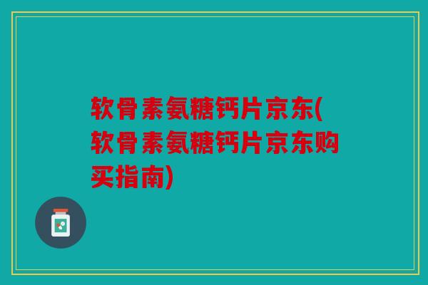 软骨素氨糖钙片京东(软骨素氨糖钙片京东购买指南)