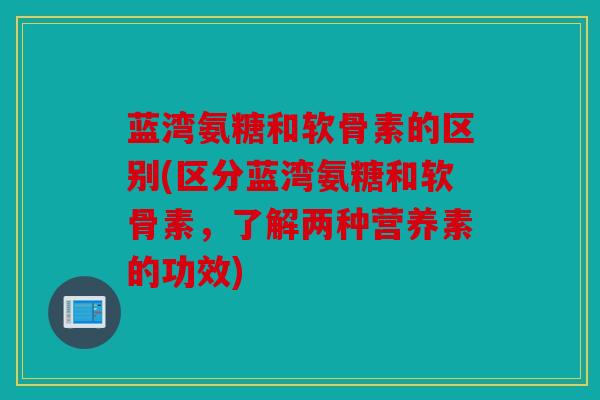 蓝湾氨糖和软骨素的区别(区分蓝湾氨糖和软骨素，了解两种营养素的功效)