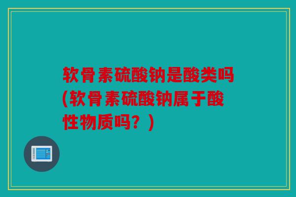 软骨素硫酸钠是酸类吗(软骨素硫酸钠属于酸性物质吗？)