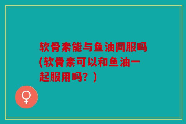 软骨素能与鱼油同服吗(软骨素可以和鱼油一起服用吗？)