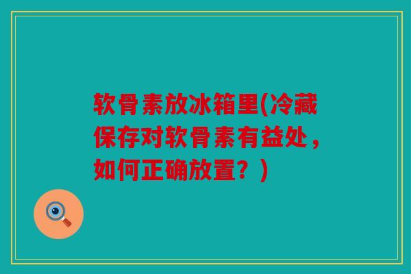 软骨素放冰箱里(冷藏保存对软骨素有益处，如何正确放置？)