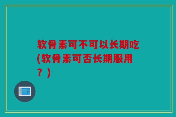 软骨素可不可以长期吃(软骨素可否长期服用？)