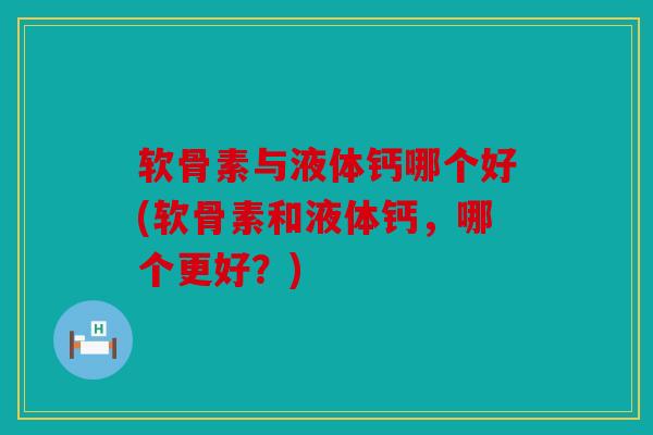 软骨素与液体钙哪个好(软骨素和液体钙，哪个更好？)