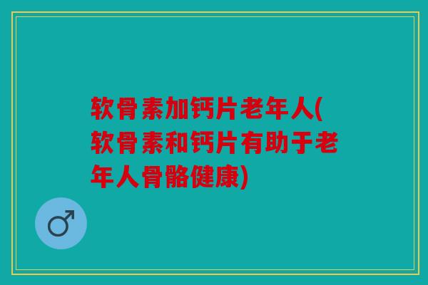 软骨素加钙片老年人(软骨素和钙片有助于老年人骨骼健康)