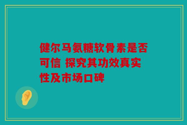 健尔马氨糖软骨素是否可信 探究其功效真实性及市场口碑