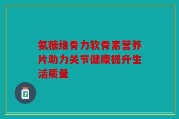 氨糖维骨力软骨素营养片助力关节健康提升生活质量