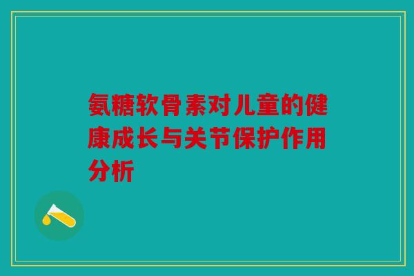 氨糖软骨素对儿童的健康成长与关节保护作用分析