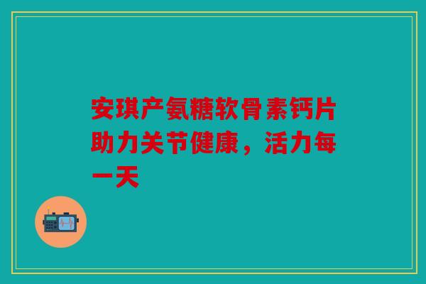 安琪产氨糖软骨素钙片助力关节健康，活力每一天