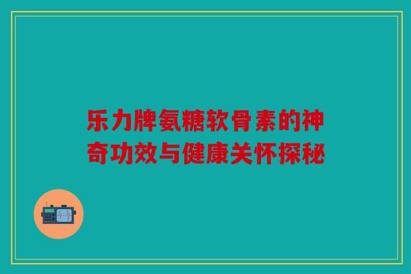 乐力牌氨糖软骨素的神奇功效与健康关怀探秘