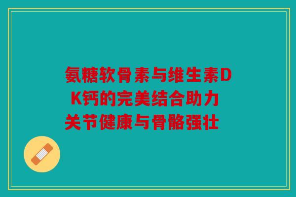 氨糖软骨素与维生素D K钙的完美结合助力关节健康与骨骼强壮