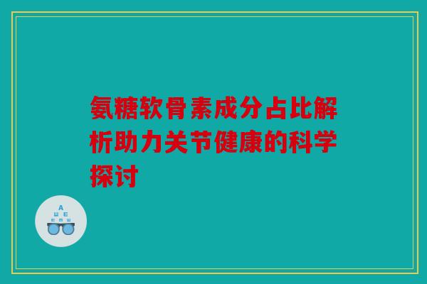 氨糖软骨素成分占比解析助力关节健康的科学探讨