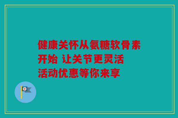 健康关怀从氨糖软骨素开始 让关节更灵活 活动优惠等你来享