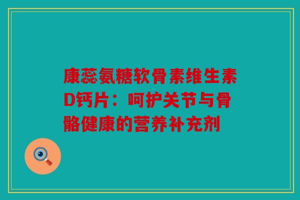 康蕊氨糖软骨素维生素D钙片：呵护关节与骨骼健康的营养补充剂