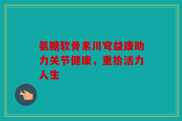 氨糖软骨素川穹益康助力关节健康，重拾活力人生