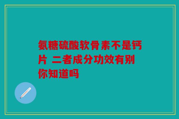 氨糖硫酸软骨素不是钙片 二者成分功效有别你知道吗