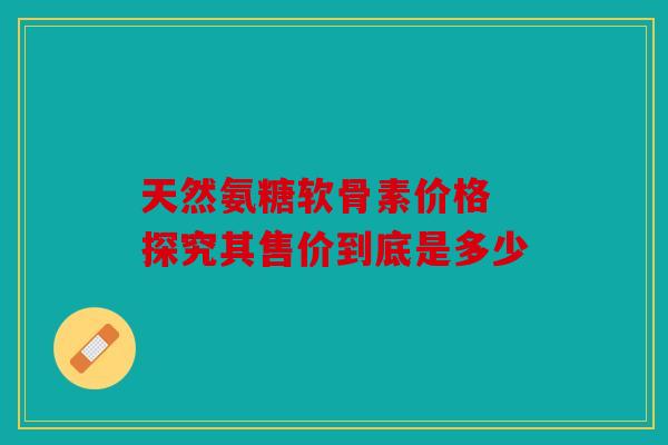 天然氨糖软骨素价格 探究其售价到底是多少