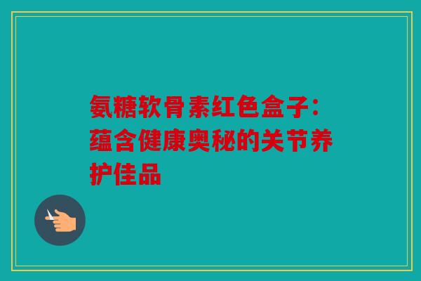氨糖软骨素红色盒子：蕴含健康奥秘的关节养护佳品