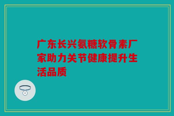 广东长兴氨糖软骨素厂家助力关节健康提升生活品质