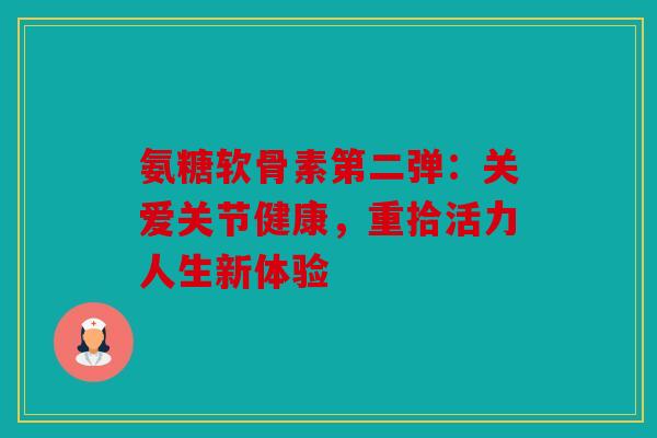 氨糖软骨素第二弹：关爱关节健康，重拾活力人生新体验