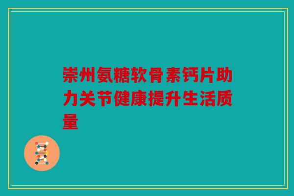崇州氨糖软骨素钙片助力关节健康提升生活质量