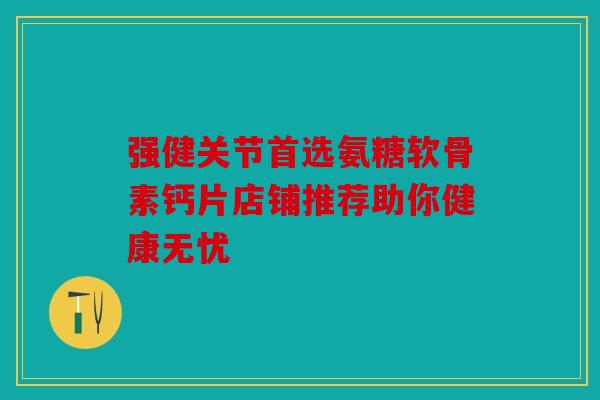 强健关节首选氨糖软骨素钙片店铺推荐助你健康无忧