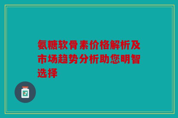 氨糖软骨素价格解析及市场趋势分析助您明智选择