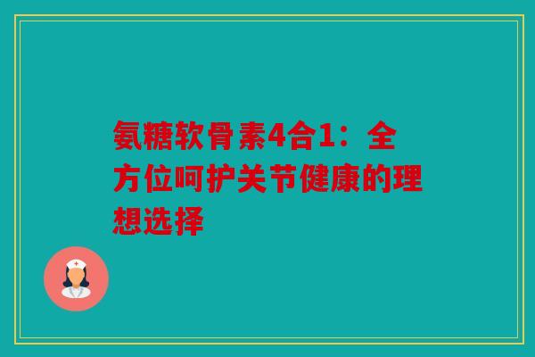 氨糖软骨素4合1：全方位呵护关节健康的理想选择