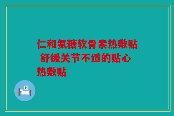 仁和氨糖软骨素热敷贴 舒缓关节不适的贴心热敷贴