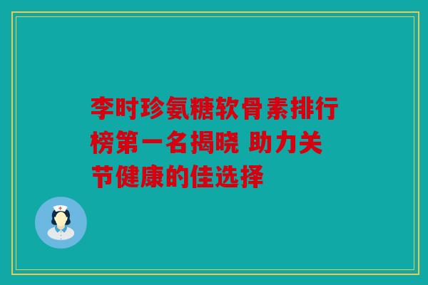 李时珍氨糖软骨素排行榜第一名揭晓 助力关节健康的佳选择