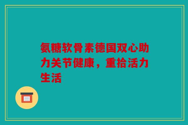 氨糖软骨素德国双心助力关节健康，重拾活力生活