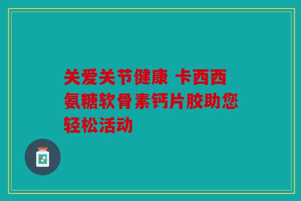 关爱关节健康 卡西西氨糖软骨素钙片胶助您轻松活动