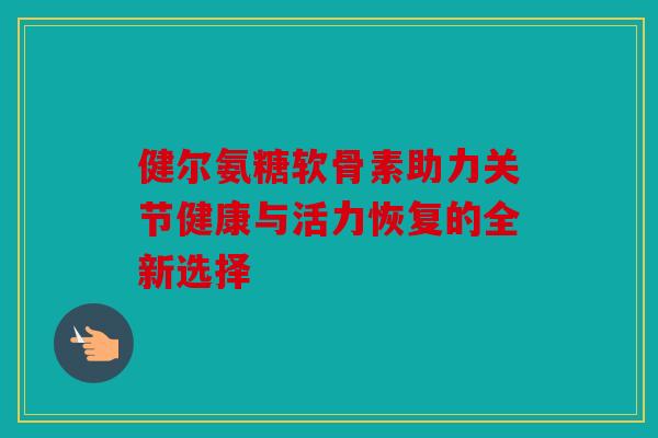 健尔氨糖软骨素助力关节健康与活力恢复的全新选择