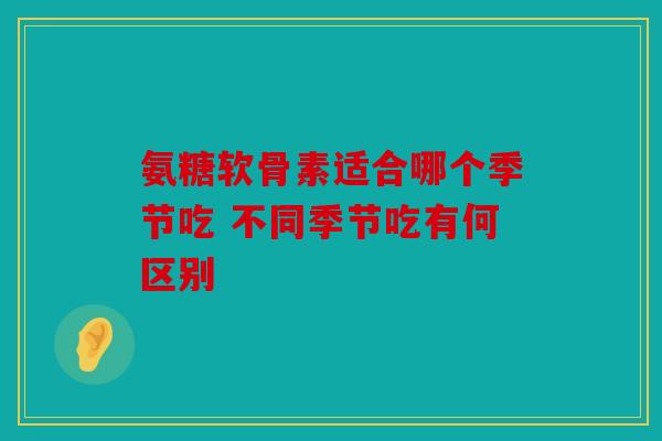 氨糖软骨素适合哪个季节吃 不同季节吃有何区别