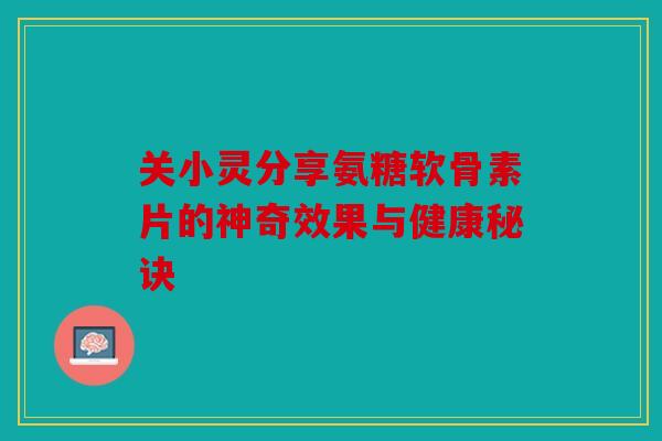 关小灵分享氨糖软骨素片的神奇效果与健康秘诀