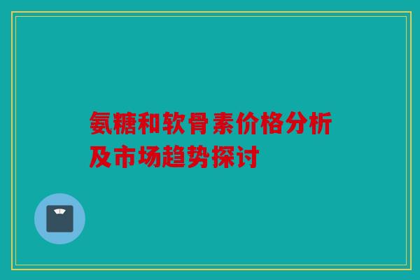 氨糖和软骨素价格分析及市场趋势探讨