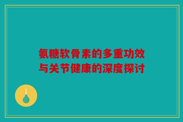 氨糖软骨素的多重功效与关节健康的深度探讨