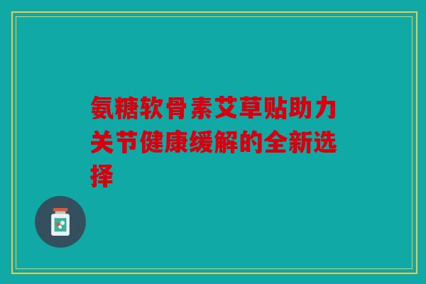 氨糖软骨素艾草贴助力关节健康缓解的全新选择