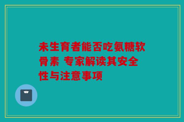 未生育者能否吃氨糖软骨素 专家解读其安全性与注意事项