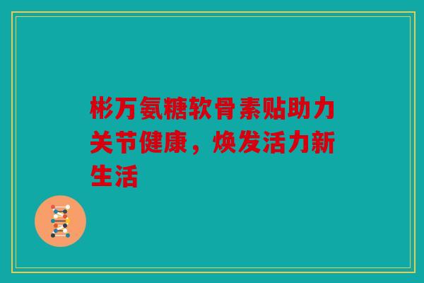 彬万氨糖软骨素贴助力关节健康，焕发活力新生活