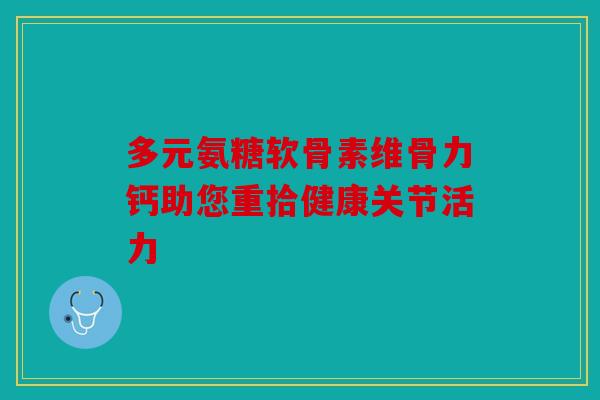 多元氨糖软骨素维骨力钙助您重拾健康关节活力