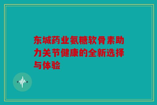 东城药业氨糖软骨素助力关节健康的全新选择与体验
