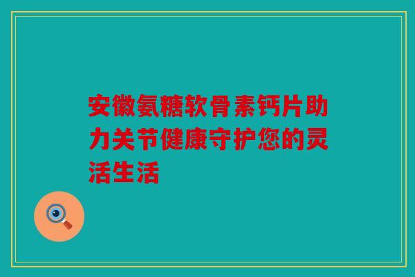 安徽氨糖软骨素钙片助力关节健康守护您的灵活生活