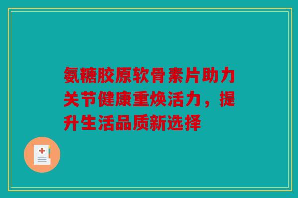 氨糖胶原软骨素片助力关节健康重焕活力，提升生活品质新选择