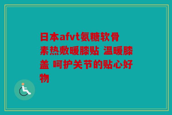 日本afvt氨糖软骨素热敷暖膝贴 温暖膝盖 呵护关节的贴心好物
