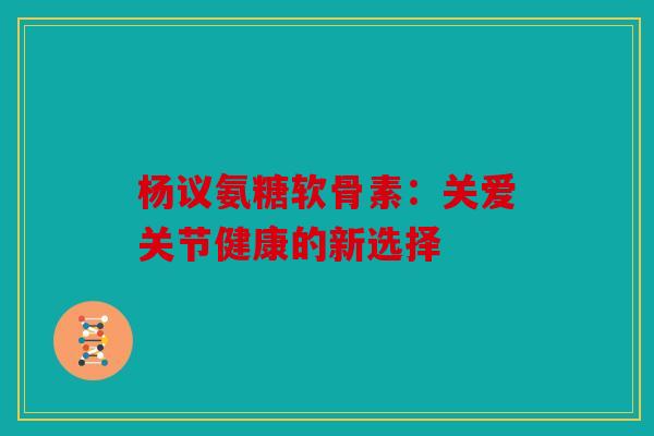 杨议氨糖软骨素：关爱关节健康的新选择