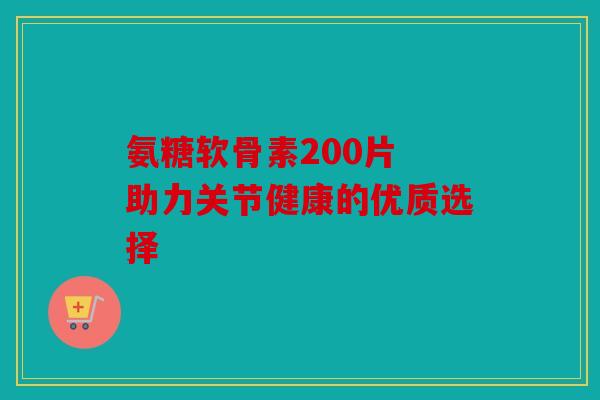 氨糖软骨素200片 助力关节健康的优质选择