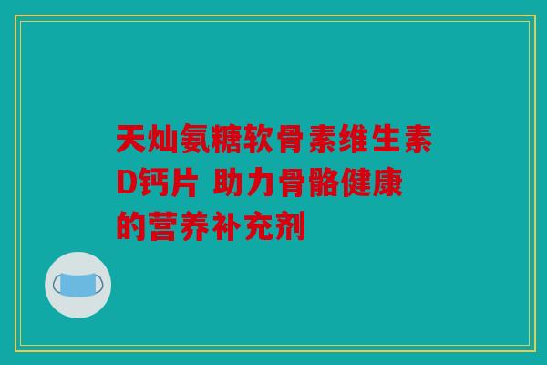天灿氨糖软骨素维生素D钙片 助力骨骼健康的营养补充剂