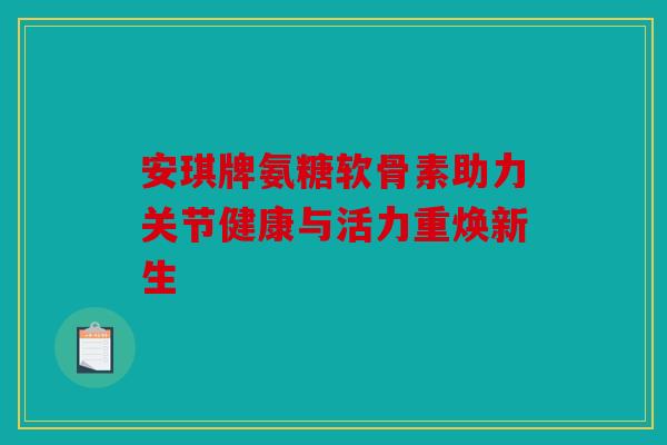 安琪牌氨糖软骨素助力关节健康与活力重焕新生